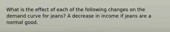 What is the effect of each of the following changes on the demand curve for​ jeans? A decrease in income if jeans are a normal good.