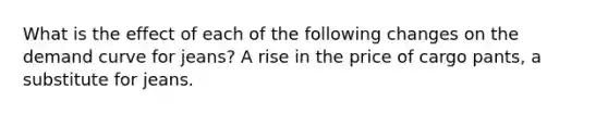 What is the effect of each of the following changes on the demand curve for​ jeans? A rise in the price of cargo​ pants, a substitute for jeans.