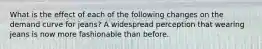 What is the effect of each of the following changes on the demand curve for​ jeans? A widespread perception that wearing jeans is now more fashionable than before.