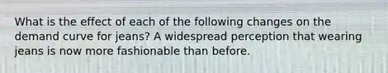 What is the effect of each of the following changes on the demand curve for​ jeans? A widespread perception that wearing jeans is now more fashionable than before.