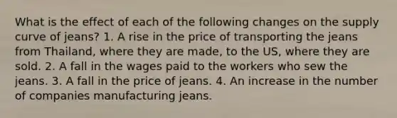 What is the effect of each of the following changes on the supply curve of jeans? 1. A rise in the price of transporting the jeans from Thailand, where they are made, to the US, where they are sold. 2. A fall in the wages paid to the workers who sew the jeans. 3. A fall in the price of jeans. 4. An increase in the number of companies manufacturing jeans.