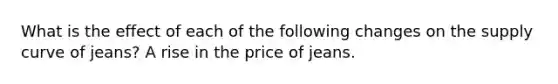 What is the effect of each of the following changes on the supply curve of​ jeans? A rise in the price of jeans.