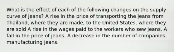 What is the effect of each of the following changes on the supply curve of​ jeans? A rise in the price of transporting the jeans from Thailand, where they are made, to the United States, where they are sold A rise in the wages paid to the workers who sew jeans. A fall in the price of jeans. A decrease in the number of companies manufacturing jeans.