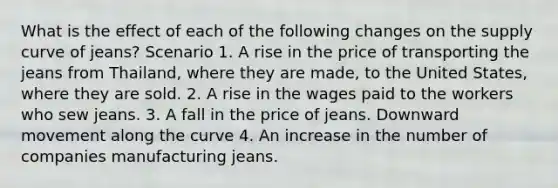 What is the effect of each of the following changes on the supply curve of jeans? Scenario 1. A rise in the price of transporting the jeans from​ Thailand, where they are​ made, to the United​ States, where they are sold. 2. A rise in the wages paid to the workers who sew jeans. 3. A fall in the price of jeans. Downward movement along the curve 4. An increase in the number of companies manufacturing jeans.