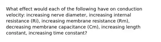 What effect would each of the following have on conduction velocity: increasing nerve diameter, increasing internal resistance (Ri), increasing membrane resistance (Rm), decreasing membrane capacitance (Cm), increasing length constant, increasing time constant?