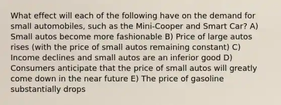 What effect will each of the following have on the demand for small automobiles, such as the Mini-Cooper and Smart Car? A) Small autos become more fashionable B) Price of large autos rises (with the price of small autos remaining constant) C) Income declines and small autos are an inferior good D) Consumers anticipate that the price of small autos will greatly come down in the near future E) The price of gasoline substantially drops