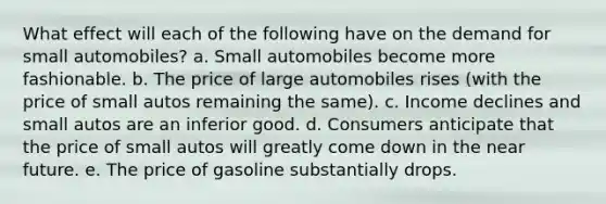 What effect will each of the following have on the demand for small automobiles? a. Small automobiles become more fashionable. b. The price of large automobiles rises (with the price of small autos remaining the same). c. Income declines and small autos are an inferior good. d. Consumers anticipate that the price of small autos will greatly come down in the near future. e. The price of gasoline substantially drops.