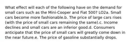 What effect will each of the following have on the demand for small cars such as the Mini-Cooper and Fiat 500? LO2a. Small cars become more fashionable.b. The price of large cars rises (with the price of small cars remaining the same).c. Income declines and small cars are an inferior good.d. Consumers anticipate that the price of small cars will greatly come down in the near future.e. The price of gasoline substantially drops.