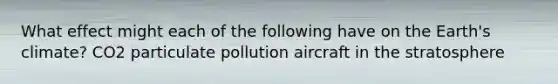 What effect might each of the following have on the Earth's climate? CO2 particulate pollution aircraft in the stratosphere