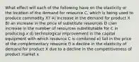 What effect will each of the following have on the elasticity or the location of the demand for resource C, which is being used to produce commodity X? A) Increase in the demand for product X B) an increase in the price of substitute resources D c)an increase in the number of resources substitutable for C in producing x d) technological improvement in the capital equipment with which resource C is combined e) fall in the price of the complementary resource f) a decline in the elasticity of demand for product X due to a decline in the competitiveness of product market x