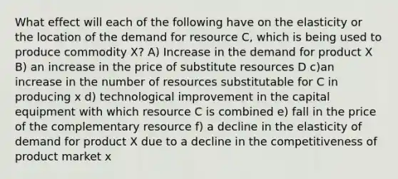 What effect will each of the following have on the elasticity or the location of the demand for resource C, which is being used to produce commodity X? A) Increase in the demand for product X B) an increase in the price of substitute resources D c)an increase in the number of resources substitutable for C in producing x d) technological improvement in the capital equipment with which resource C is combined e) fall in the price of the complementary resource f) a decline in the elasticity of demand for product X due to a decline in the competitiveness of product market x