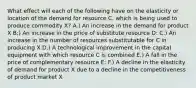 What effect will each of the following have on the elasticity or location of the demand for resource C, which is being used to produce commodity X? A.) An increase in the demand for product X B;) An increase in the price of substitute resource D: C.) An increase in the number of resources substitutable for C in producing X D.) A technological improvement in the capital equipment with which resource C is combined E.) A fall in the price of complementary resource E: F.) A decline in the elasticity of demand for product X due to a decline in the competitiveness of product market X