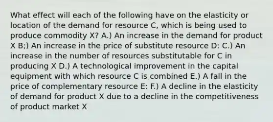 What effect will each of the following have on the elasticity or location of the demand for resource C, which is being used to produce commodity X? A.) An increase in the demand for product X B;) An increase in the price of substitute resource D: C.) An increase in the number of resources substitutable for C in producing X D.) A technological improvement in the capital equipment with which resource C is combined E.) A fall in the price of complementary resource E: F.) A decline in the elasticity of demand for product X due to a decline in the competitiveness of product market X