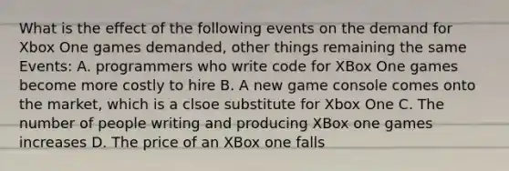 What is the effect of the following events on the demand for Xbox One games demanded, other things remaining the same Events: A. programmers who write code for XBox One games become more costly to hire B. A new game console comes onto the market, which is a clsoe substitute for Xbox One C. The number of people writing and producing XBox one games increases D. The price of an XBox one falls