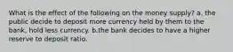 What is the effect of the following on the money supply? a. the public decide to deposit more currency held by them to the bank, hold less currency. b.the bank decides to have a higher reserve to deposit ratio.