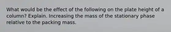 What would be the effect of the following on the plate height of a column? Explain. Increasing the mass of the stationary phase relative to the packing mass.