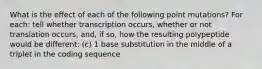 What is the effect of each of the following point mutations? For each: tell whether transcription occurs, whether or not translation occurs, and, if so, how the resulting polypeptide would be different: (c) 1 base substitution in the middle of a triplet in the coding sequence