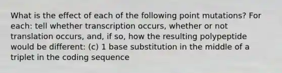 What is the effect of each of the following point mutations? For each: tell whether transcription occurs, whether or not translation occurs, and, if so, how the resulting polypeptide would be different: (c) 1 base substitution in the middle of a triplet in the coding sequence