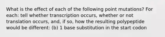 What is the effect of each of the following point mutations? For each: tell whether transcription occurs, whether or not translation occurs, and, if so, how the resulting polypeptide would be different: (b) 1 base substitution in the start codon