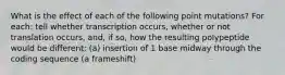 What is the effect of each of the following point mutations? For each: tell whether transcription occurs, whether or not translation occurs, and, if so, how the resulting polypeptide would be different: (a) insertion of 1 base midway through the coding sequence (a frameshift)