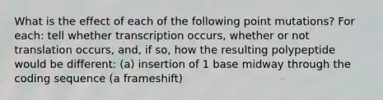 What is the effect of each of the following point mutations? For each: tell whether transcription occurs, whether or not translation occurs, and, if so, how the resulting polypeptide would be different: (a) insertion of 1 base midway through the coding sequence (a frameshift)