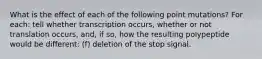 What is the effect of each of the following point mutations? For each: tell whether transcription occurs, whether or not translation occurs, and, if so, how the resulting polypeptide would be different: (f) deletion of the stop signal.