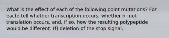 What is the effect of each of the following point mutations? For each: tell whether transcription occurs, whether or not translation occurs, and, if so, how the resulting polypeptide would be different: (f) deletion of the stop signal.