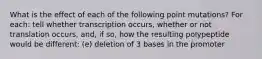 What is the effect of each of the following point mutations? For each: tell whether transcription occurs, whether or not translation occurs, and, if so, how the resulting polypeptide would be different: (e) deletion of 3 bases in the promoter