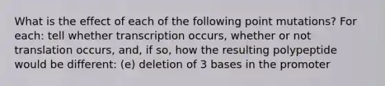 What is the effect of each of the following point mutations? For each: tell whether transcription occurs, whether or not translation occurs, and, if so, how the resulting polypeptide would be different: (e) deletion of 3 bases in the promoter