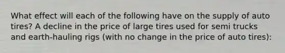 What effect will each of the following have on the supply of auto tires? A decline in the price of large tires used for semi trucks and earth-hauling rigs (with no change in the price of auto tires):