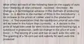 What effect will each of the following have on the supply of auto tires? (Keeping all else constant) - Increase - Decrease - No change a. A technological advance in the methods of producing tires: . b. A decline in the number of firms in the tire industry: . c. An increase in the prices of rubber used in the production of tires: . d. The expectation that the equilibrium price of auto tires will be lower in the future than currently: . e. A decline in the price of large tires used for semi trucks and earth-hauling rigs, a substitute in production. (with no change in the price of auto tires): . f. The levying of a per-unit tax on each auto tire sold: . g. The granting of a 50-cent-per-unit subsidy for each auto tire produced: .