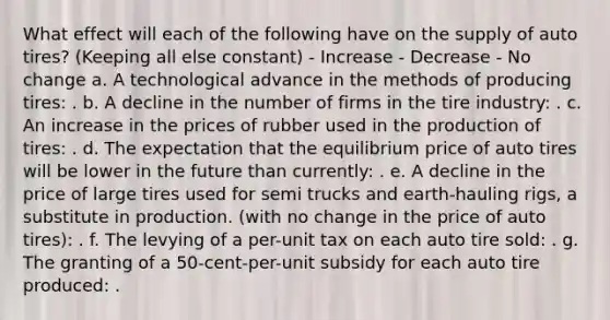 What effect will each of the following have on the supply of auto tires? (Keeping all else constant) - Increase - Decrease - No change a. A technological advance in the methods of producing tires: . b. A decline in the number of firms in the tire industry: . c. An increase in the prices of rubber used in the production of tires: . d. The expectation that the equilibrium price of auto tires will be lower in the future than currently: . e. A decline in the price of large tires used for semi trucks and earth-hauling rigs, a substitute in production. (with no change in the price of auto tires): . f. The levying of a per-unit tax on each auto tire sold: . g. The granting of a 50-cent-per-unit subsidy for each auto tire produced: .