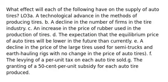 What effect will each of the following have on the supply of auto tires? LO3a. A technological advance in the methods of producing tires. b. A decline in the number of firms in the tire industry. c. An increase in the price of rubber used in the production of tires. d. The expectation that the equilibrium price of auto tires will be lower in the future than currently. e. A decline in the price of the large tires used for semi-trucks and earth-hauling rigs with no change in the price of auto tires). f. The levying of a per-unit tax on each auto tire sold.g. The granting of a 50-cent-per-unit subsidy for each auto tire produced.