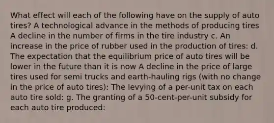 What effect will each of the following have on the supply of auto tires? A technological advance in the methods of producing tires A decline in the number of firms in the tire industry c. An increase in the price of rubber used in the production of tires: d. The expectation that the equilibrium price of auto tires will be lower in the future than it is now A decline in the price of large tires used for semi trucks and earth-hauling rigs (with no change in the price of auto tires): The levying of a per-unit tax on each auto tire sold: g. The granting of a 50-cent-per-unit subsidy for each auto tire produced: