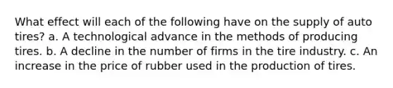 What effect will each of the following have on the supply of auto tires? a. A technological advance in the methods of producing tires. b. A decline in the number of firms in the tire industry. c. An increase in the price of rubber used in the production of tires.