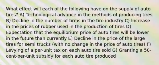 What effect will each of the following have on the supply of auto tires? A) Technological advance in the methods of producing tires B) Decline in the number of firms in the tire industry C) Increase in the prices of rubber used in the production of tires D) Expectation that the equilibrium price of auto tires will be lower in the future than currently E) Decline in the price of the large tires for semi trucks (with no change in the price of auto tires) F) Levying of a per-unit tax on each auto tire sold G) Granting a 50-cent-per-unit subsidy for each auto tire produced