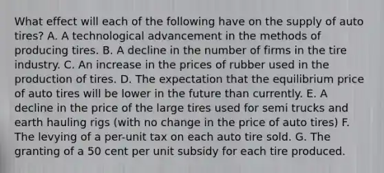 What effect will each of the following have on the supply of auto tires? A. A technological advancement in the methods of producing tires. B. A decline in the number of firms in the tire industry. C. An increase in the prices of rubber used in the production of tires. D. The expectation that the equilibrium price of auto tires will be lower in the future than currently. E. A decline in the price of the large tires used for semi trucks and earth hauling rigs (with no change in the price of auto tires) F. The levying of a per-unit tax on each auto tire sold. G. The granting of a 50 cent per unit subsidy for each tire produced.