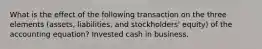 What is the effect of the following transaction on the three elements (assets, liabilities, and stockholders' equity) of the accounting equation? Invested cash in business.