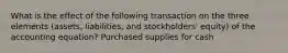 What is the effect of the following transaction on the three elements (assets, liabilities, and stockholders' equity) of the accounting equation? Purchased supplies for cash