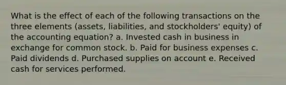 What is the effect of each of the following transactions on the three elements (assets, liabilities, and stockholders' equity) of <a href='https://www.questionai.com/knowledge/k7UJ6J5ODQ-the-accounting-equation' class='anchor-knowledge'>the accounting equation</a>? a. Invested cash in business in exchange for common stock. b. Paid for business expenses c. Paid dividends d. Purchased supplies on account e. Received cash for services performed.