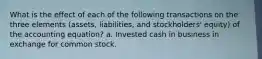 What is the effect of each of the following transactions on the three elements (assets, liabilities, and stockholders' equity) of the accounting equation? a. Invested cash in business in exchange for common stock.