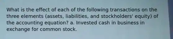 What is the effect of each of the following transactions on the three elements (assets, liabilities, and stockholders' equity) of the accounting equation? a. Invested cash in business in exchange for common stock.