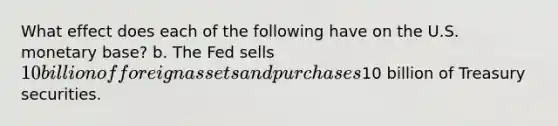 What effect does each of the following have on the U.S. monetary base? b. The Fed sells 10 billion of foreign assets and purchases10 billion of Treasury securities.