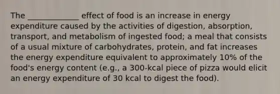 The _____________ effect of food is an increase in energy expenditure caused by the activities of digestion, absorption, transport, and metabolism of ingested food; a meal that consists of a usual mixture of carbohydrates, protein, and fat increases the energy expenditure equivalent to approximately 10% of the food's energy content (e.g., a 300-kcal piece of pizza would elicit an energy expenditure of 30 kcal to digest the food).