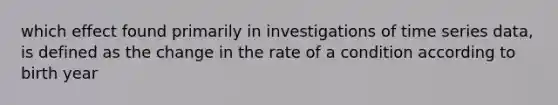 which effect found primarily in investigations of time series data, is defined as the change in the rate of a condition according to birth year