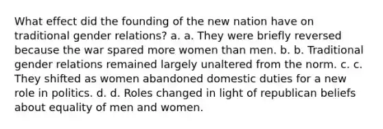 What effect did the founding of the new nation have on traditional gender relations? a. a. They were briefly reversed because the war spared more women than men. b. b. Traditional gender relations remained largely unaltered from the norm. c. c. They shifted as women abandoned domestic duties for a new role in politics. d. d. Roles changed in light of republican beliefs about equality of men and women.