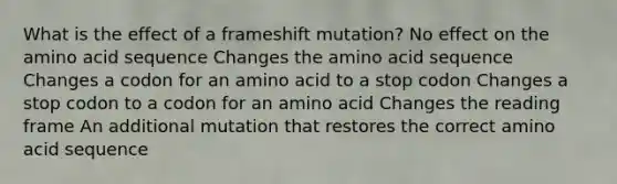 What is the effect of a frameshift mutation? No effect on the amino acid sequence Changes the amino acid sequence Changes a codon for an amino acid to a stop codon Changes a stop codon to a codon for an amino acid Changes the reading frame An additional mutation that restores the correct amino acid sequence