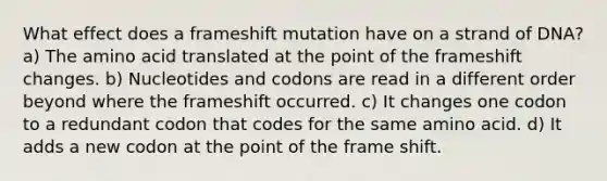 What effect does a frameshift mutation have on a strand of DNA? a) The amino acid translated at the point of the frameshift changes. b) Nucleotides and codons are read in a different order beyond where the frameshift occurred. c) It changes one codon to a redundant codon that codes for the same amino acid. d) It adds a new codon at the point of the frame shift.