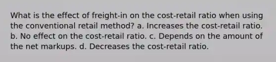 What is the effect of freight-in on the cost-retail ratio when using the conventional retail method? a. Increases the cost-retail ratio. b. No effect on the cost-retail ratio. c. Depends on the amount of the net markups. d. Decreases the cost-retail ratio.