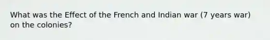 What was the Effect of the French and Indian war (7 years war) on the colonies?